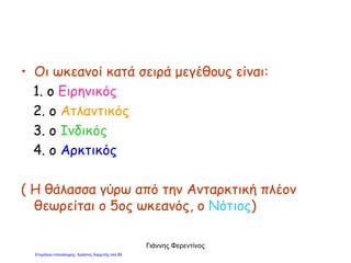 • Οι ωκεανοί κατά σειρά μεγέθους είναι:
1. ο Ειρηνικός
2. ο Ατλαντικός
3. ο Ινδικός
4. ο Αρκτικός
( Η θάλασσα γύρω από την Ανταρκτική πλέον
θεωρείται ο 5ος ωκεανός, ο Νότιος)
Γιάννης Φερεντίνος
Επιμέλεια επανάληψης: Χρήστος Χαρμπής σελ.89
 