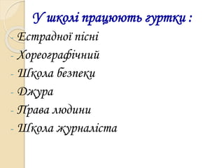 У школі працюють гуртки :
- Естрадної пісні
- Хореографічний
- Школа безпеки
- Джура
- Права людини
- Школа журналіста
 