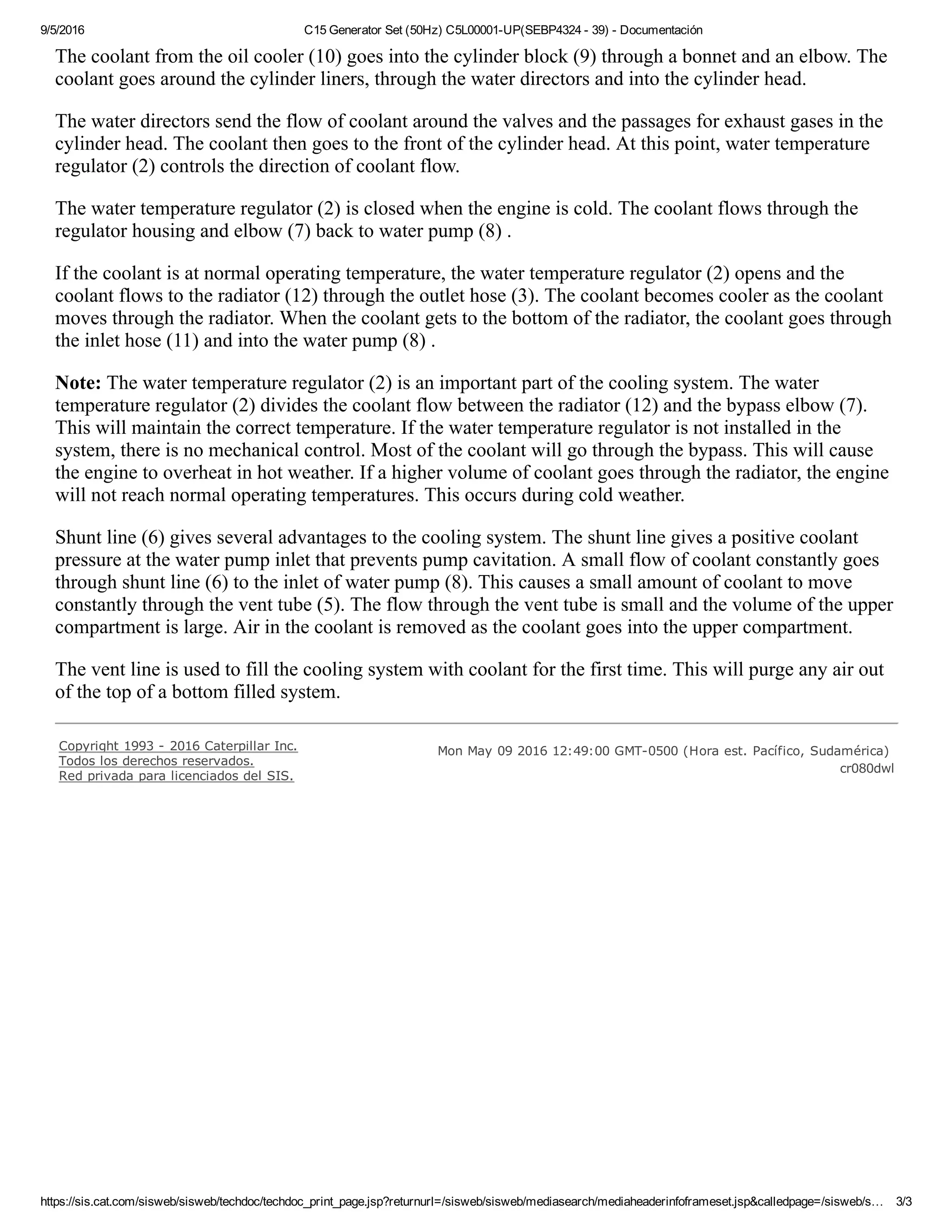 9/5/2016 C15 Generator Set (50Hz) C5L00001­UP(SEBP4324 ­ 39) ­ Documentación
https://sis.cat.com/sisweb/sisweb/techdoc/techdoc_print_page.jsp?returnurl=/sisweb/sisweb/mediasearch/mediaheaderinfoframeset.jsp&calledpage=/sisweb/s… 3/3
The coolant from the oil cooler (10) goes into the cylinder block (9) through a bonnet and an elbow. The
coolant goes around the cylinder liners, through the water directors and into the cylinder head.
The water directors send the flow of coolant around the valves and the passages for exhaust gases in the
cylinder head. The coolant then goes to the front of the cylinder head. At this point, water temperature
regulator (2) controls the direction of coolant flow.
The water temperature regulator (2) is closed when the engine is cold. The coolant flows through the
regulator housing and elbow (7) back to water pump (8) .
If the coolant is at normal operating temperature, the water temperature regulator (2) opens and the
coolant flows to the radiator (12) through the outlet hose (3). The coolant becomes cooler as the coolant
moves through the radiator. When the coolant gets to the bottom of the radiator, the coolant goes through
the inlet hose (11) and into the water pump (8) .
Note: The water temperature regulator (2) is an important part of the cooling system. The water
temperature regulator (2) divides the coolant flow between the radiator (12) and the bypass elbow (7).
This will maintain the correct temperature. If the water temperature regulator is not installed in the
system, there is no mechanical control. Most of the coolant will go through the bypass. This will cause
the engine to overheat in hot weather. If a higher volume of coolant goes through the radiator, the engine
will not reach normal operating temperatures. This occurs during cold weather.
Shunt line (6) gives several advantages to the cooling system. The shunt line gives a positive coolant
pressure at the water pump inlet that prevents pump cavitation. A small flow of coolant constantly goes
through shunt line (6) to the inlet of water pump (8). This causes a small amount of coolant to move
constantly through the vent tube (5). The flow through the vent tube is small and the volume of the upper
compartment is large. Air in the coolant is removed as the coolant goes into the upper compartment.
The vent line is used to fill the cooling system with coolant for the first time. This will purge any air out
of the top of a bottom filled system.
Copyright 1993 ­ 2016 Caterpillar Inc.
Todos los derechos reservados.
Red privada para licenciados del SIS.
  Mon May 09 2016 12:49:00 GMT­0500 (Hora est. Pacífico, Sudamérica) 
cr080dwl
 