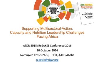 Supporting Multisectoral Action:
Capacity and Nutrition Leadership Challenges
Facing Africa
ATOR 2015; ReSAKSS Conference 2016
20 October 2016
Namukolo Covic (PhD), IFPRI, Addis Ababa
n.covic@cigar.org
 