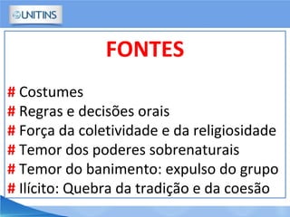 FONTES
# Costumes
# Regras e decisões orais
# Força da coletividade e da religiosidade
# Temor dos poderes sobrenaturais
# Temor do banimento: expulso do grupo
# Ilícito: Quebra da tradição e da coesão
 