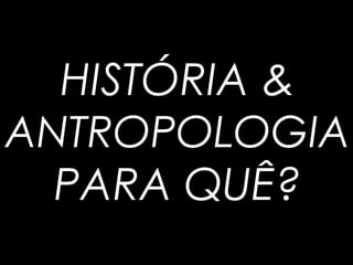HISTÓRIA &
ANTROPOLOGIA
PARA QUÊ?
 