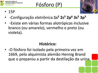 Fósforo (P)
• 15P
• -Configuração eletrônica:1s² 2s² 2p6 3s² 3p³
• -Existe em várias formas alotrópicas inclusive
branco (ou amarelo), vermelho e preto (ou
violeta).
Histórico:
• -O fósforo foi isolado pela primeira vez em
1669, pelo alquimista alemão Hennig Brand
que o preparou a partir da destilação da urina.
 