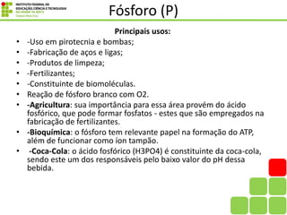Fósforo (P)
Principais usos:
• -Uso em pirotecnia e bombas;
• -Fabricação de aços e ligas;
• -Produtos de limpeza;
• -Fertilizantes;
• -Constituinte de biomoléculas.
• Reação de fósforo branco com O2.
• -Agricultura: sua importância para essa área provém do ácido
fosfórico, que pode formar fosfatos - estes que são empregados na
fabricação de fertilizantes.
• -Bioquímica: o fósforo tem relevante papel na formação do ATP,
além de funcionar como íon tampão.
• -Coca-Cola: o ácido fosfórico (H3PO4) é constituinte da coca-cola,
sendo este um dos responsáveis pelo baixo valor do pH dessa
bebida.
 
