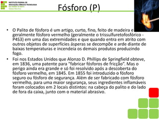Fósforo (P)
• O Palito de fósforo é um artigo, curto, fino, feito de madeira e
geralmente fósforo vermelho (geralmente o trissulfuretofosfórico -
P4S3) em uma das extremidades e que quando entra em atrito com
outros objetos de superfícies ásperas se decompõe e arde diante de
baixas temperaturas e incendeia os demais produtos produzindo
fogo.
• Foi nos Estados Unidos que Alonzo D. Phillips de Springfield obteve,
em 1836, uma patente para “fabricar fósforos de fricção”. Mas o
perigo ainda era grande e só foi resolvido após a descoberta do
fósforo vermelho, em 1845. Em 1855 foi introduzido o fósforo
seguro ou fósforo de segurança. Além de ser fabricado com fósforo
vermelho, para uma maior segurança, seus ingredientes inflamáveis
foram colocados em 2 locais distintos: na cabeça do palito e do lado
de fora da caixa, junto com o material abrasivo.
 