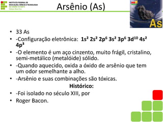 Arsênio (As)
• 33 As
• -Configuração eletrônica: 1s² 2s² 2p6 3s² 3p6 3d10 4s²
4p³
• -O elemento é um aço cinzento, muito frágil, cristalino,
semi-metálico (metalóide) sólido.
• -Quando aquecido, oxida a óxido de arsênio que tem
um odor semelhante a alho.
• -Arsênio e suas combinações são tóxicas.
Histórico:
• -Foi isolado no século XIII, por
• Roger Bacon.
 
