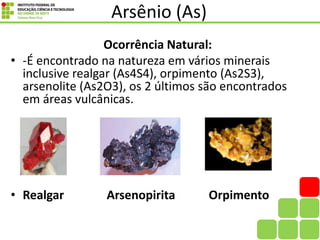 Arsênio (As)
Ocorrência Natural:
• -É encontrado na natureza em vários minerais
inclusive realgar (As4S4), orpimento (As2S3),
arsenolite (As2O3), os 2 últimos são encontrados
em áreas vulcânicas.
• Realgar Arsenopirita Orpimento
 
