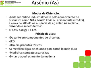 Arsênio (As)
Modos de Obtenção:
• -Pode ser obtido industrialmente pelo aquecimento de
arsenetos como NiAs, NiAs2, FeAs ou arsenopiritas (FeAsS),
a cerca de 700oC, na ausência de ar, então As sublima,
deixando o sulfeto ferroso.
• 4FeAsS As4(g) + 4 FeS
Principais usos:
• -Dopante em componentes de circuitos;
• -LED
• -Uso em produtos tóxicos.
• As metálico: ligas de chumbo para torná-lo mais duro
• -Medicina: combate a parasitas
• -Evitar o apodrecimento da madeira
 