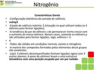 Nitrogênio
Características Gerais
• -Configuração eletrônica da camada de valência:
• ns2np3
• -Estado de valência máxima: 5 (situação na qual utilizam todos os 5
elétrons para formar ligações);
• -A tendência do par de elétrons s de permanecer inerte cresce com
o aumento da massa atômica. Nesses casos, somente os elétrons p
são utilizados para formar ligações, logo, valência = 3.
• 4
• -Todos são sólidos em condições normais, exceto o nitrogênio.
• -A maioria dos compostos formados pelos elementos desse grupos
são covalentes.
• -s2p3: 3 elétrons desemparelhados formam ligações sigma com 3
outros átomos; 4 pares de elétrons levam a uma estrutura
tetraédrica com uma posição ocupada por um par isolado.
 