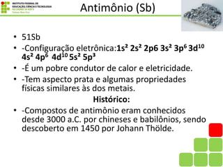 Antimônio (Sb)
• 51Sb
• -Configuração eletrônica:1s² 2s² 2p6 3s² 3p6 3d10
4s² 4p6 4d10 5s² 5p³
• -É um pobre condutor de calor e eletricidade.
• -Tem aspecto prata e algumas propriedades
físicas similares às dos metais.
Histórico:
• -Compostos de antimônio eram conhecidos
desde 3000 a.C. por chineses e babilônios, sendo
descoberto em 1450 por Johann Thölde.
 