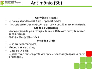 Antimônio (Sb)
Ocorrência Natural:
• -É pouco abundante (0,2 a 0,5 ppm estimados
• na crosta terrestre), mas ocorre em cerca de 100 espécies minerais.
Modo de Obtenção:
• -Pode ser isolado pela redução do seu sulfeto com ferro, de acordo
com a reação:
• Sb2S3 + 3Fe → 2Sb + 3FeS
Principais usos:
• -Uso em semicondutores;
• -Retardante de chama;
• -Ligas de Sn e Pb;
• -Usado como camada protetora por eletrodeposição (para impedir
a ferrugem).
 