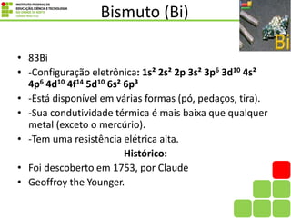 Bismuto (Bi)
• 83Bi
• -Configuração eletrônica: 1s² 2s² 2p 3s² 3p6 3d10 4s²
4p6 4d10 4f14 5d10 6s² 6p³
• -Está disponível em várias formas (pó, pedaços, tira).
• -Sua condutividade térmica é mais baixa que qualquer
metal (exceto o mercúrio).
• -Tem uma resistência elétrica alta.
Histórico:
• Foi descoberto em 1753, por Claude
• Geoffroy the Younger.
 