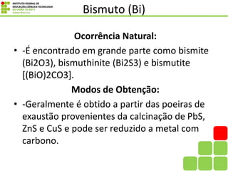 Bismuto (Bi)
Ocorrência Natural:
• -É encontrado em grande parte como bismite
(Bi2O3), bismuthinite (Bi2S3) e bismutite
[(BiO)2CO3].
Modos de Obtenção:
• -Geralmente é obtido a partir das poeiras de
exaustão provenientes da calcinação de PbS,
ZnS e CuS e pode ser reduzido a metal com
carbono.
 