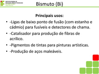 Bismuto (Bi)
Principais usos:
• -Ligas de baixo ponto de fusão (com estanho e
cádmio) para fusíveis e detectores de chama.
• -Catalisador para produção de fibras de
acrílico.
• -Pigmentos de tintas para pinturas artísticas.
• -Produção de aços maleáveis.
 