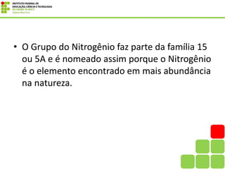 • O Grupo do Nitrogênio faz parte da família 15
ou 5A e é nomeado assim porque o Nitrogênio
é o elemento encontrado em mais abundância
na natureza.
 