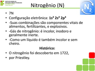 Nitrogênio (N)
• 7N
• Configuração eletrônica: 1s² 2s² 2p³
• -Suas combinações são componentes vitais de
alimentos, fertilizantes, e explosivos.
• -Gás de nitrogênio: é incolor, inodoro e
geralmente inerte.
• -Como um líquido é também incolor e sem
cheiro.
Histórico:
• O nitrogênio foi descoberto em 1722,
• por Priestley.
 