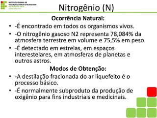 Nitrogênio (N)
Ocorrência Natural:
• -É encontrado em todos os organismos vivos.
• -O nitrogênio gasoso N2 representa 78,084% da
atmosfera terrestre em volume e 75,5% em peso.
• -É detectado em estrelas, em espaços
interestelares, em atmosferas de planetas e
outros astros.
Modos de Obtenção:
• -A destilação fracionada do ar liquefeito é o
processo básico.
• -É normalmente subproduto da produção de
oxigênio para fins industriais e medicinais.
 