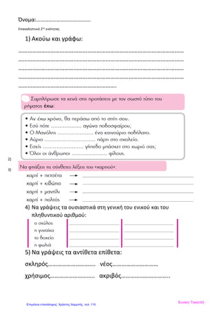 Όνομα:………………………………….
Επαναληπτικό 2ης
ενότητας
1) Ακούω και γράφω:
………………………………………………………………………………………………
………………………………………………………………………………………………
………………………………………………………………………………………………
………………………………………………………………………………………………
……………………………………………………….
2)
3)
4) Να γράψεις τα ουσιαστικά στη γενική του ενικού και του
πληθυντικού αριθμού:
5) Να γράψεις τα αντίθετα επίθετα:
σκληρός…………………………. νέος…………………………
χρήσιμος……………………….. ακριβός…………………………..
Ευνίκη Τοκατλή
Επιμέλεια επανάληψης: Χρήστος Χαρμπής σελ. 110
 