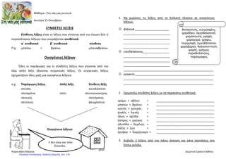 Μάθημα : Στη νέα μας γειτονιά
Δευτέρα 15 Οκτωβρίου
ΣΥΝΘΕΤΕΣ ΛΕΞΕΙΣ
Σύνθετες λέξεις είναι οι λέξεις που γίνονται από την ένωση δύο ή
περισσότερων λέξεων που ονομάζονται συνθετικά.
α΄ συνθετικό β΄ συνθετικό σύνθετη
Π.χ. μπαίνω + βγαίνω μπαινοβγαίνω
Οικογένειες λέξεων
Όλες οι παράγωγες και οι σύνθετες λέξεις που γίνονται από την
ίδια απλή λέξη λέγονται συγγενικές λέξεις. Οι συγγενικές λέξεις
σχηματίζουν όλες μαζί μια οικογένεια λέξεων.
π.χ. Παράγωγες λέξεις Απλή λέξη Σύνθετη λέξη
σπιτάκι κουκλόσπιτο
σπιταρόνα σπίτι σπιτονοικοκύρης
σπιτικός σπιτόγατος
σπιτίσιος φτωχόσπιτο
Οικογένεια λέξεων
1.
1. Να χωρίσεις τις λέξεις από το διπλανό πλαίσιο σε οικογένειες
λέξεων.
 ψάρεμα,_____________________
_____________________________
_____________________________
_____________________________
____________________________
 υποθαλάσσιος,________________
_____________________________
_____________________________
_____________________________
________________________________________________________
 γραφείο,_________________________________________________
________________________________________________________
________________________________________________________
2. Σχηματίζω σύνθετες λέξεις με τα παρακάτω συνθετικά:
τρέμει + σβήνει = ____________________________________
μπαίνω + βγαίνω = ____________________________________
κοντός + χοντρός = ____________________________________
ψηλός + λιγνός = ____________________________________
ήλιος + αχτίδα = ____________________________________
άσπρος + μαύρος = ____________________________________
αλυσίδα + δεμένος = ____________________________________
φίλος + ζώο = ____________________________________
όροφος + διαμέρισμα = ____________________________________
3. Διάλεξε 3 λέξεις από την πάνω άσκηση και κάνε προτάσεις στη
δίπλα σελίδα.
Ε δεν είναι και τόσο
δύσκολα…
θαλασσινός, συγγραφέας,
ψαράδικο, ακροθαλασσιά,
ψαρόσουπα, γραφή,
ψαραγορά, γράφω,
περιγραφή, λιμνοθάλασσα,
ψαρόβαρκα, θαλασσοπούλι,
ψαράς, γράμμα,
παραθαλάσσιος,
παράγραφος
Ψαρουδάκη Μαρίσα Δημοτικό Σχολείο Βαθέος
Επιμέλεια επανάληψης: Χρήστος Χαρμπής σελ. 118
 