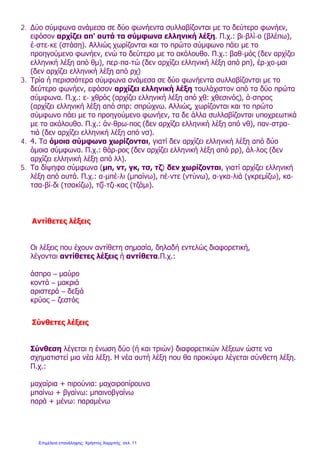 2. Δύο σύμφωνα ανάμεσα σε δύο φωνήεντα συλλαβίζονται με το δεύτερο φωνήεν,
εφόσον αρχίζει απ' αυτά τα σύμφωνα ελληνική λέξη. Π.χ.: βι-βλί-ο (βλέπω),
έ-στε-κε (στάση). Αλλιώς χωρίζονται και το πρώτο σύμφωνο πάει με το
προηγούμενο φωνήεν, ενώ το δεύτερο με το ακόλουθο. Π.χ.: βαθ-μός (δεν αρχίζει
ελληνική λέξη από θμ), περ-πα-τώ (δεν αρχίζει ελληνική λέξη από ρπ), έρ-χο-μαι
(δεν αρχίζει ελληνική λέξη από ρχ)
3. Τρία ή περισσότερα σύμφωνα ανάμεσα σε δύο φωνήεντα συλλαβίζονται με το
δεύτερο φωνήεν, εφόσον αρχίζει ελληνική λέξη τουλάχιστον από τα δύο πρώτα
σύμφωνα. Π.χ.: ε- χθρός (αρχίζει ελληνική λέξη από χθ: χθεσινός), ά-σπρος
(αρχίζει ελληνική λέξη από σπρ: σπρώχνω. Αλλιώς, χωρίζονται και το πρώτο
σύμφωνο πάει με το προηγούμενο φωνήεν, τα δε άλλα συλλαβίζονται υποχρεωτικά
με το ακόλουθο. Π.χ.: άν-θρω-πος (δεν αρχίζει ελληνική λέξη από νθ), παν-στρα-
τιά (δεν αρχίζει ελληνική λέξη από νσ).
4. 4. Τα όμοια σύμφωνα χωρίζονται, γιατί δεν αρχίζει ελληνική λέξη από δύο
όμοια σύμφωνα. Π.χ.: θάρ-ρος (δεν αρχίζει ελληνική λέξη από ρρ), άλ-λος (δεν
αρχίζει ελληνική λέξη από λλ).
5. Τα δίψηφα σύμφωνα (μπ, ντ, γκ, τσ, τζ) δεν χωρίζονται, γιατί αρχίζει ελληνική
λέξη από αυτά. Π.χ.: α-μπέ-λι (μπαίνω), πέ-ντε (ντύνω), α-γκα-λιά (γκρεμίζω), κα-
τσα-βί-δι (τσακίζω), τζί-τζι-κας (τζάμι).
Αντίθετες λέξεις
Οι λέξεις που έχουν αντίθετη σημασία, δηλαδή εντελώς διαφορετική,
λέγονται αντίθετες λέξεις ή αντίθετα.Π.χ.:
άσπρο – μαύρο
κοντά – μακριά
αριστερά – δεξιά
κρύος – ζεστός
Σύνθετες λέξεις
Σύνθεση λέγεται η ένωση δύο (ή και τριών) διαφορετικών λέξεων ώστε να
σχηματιστεί μια νέα λέξη. Η νέα αυτή λέξη που θα προκύψει λέγεται σύνθετη λέξη.
Π.χ.:
μαχαίρια + πιρούνια: μαχαιροπίρουνα
μπαίνω + βγαίνω: μπαινοβγαίνω
παρά + μένω: παραμένω
Επιμέλεια επανάληψης: Χρήστος Χαρμπής σελ. 11
 