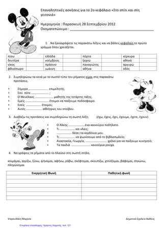 Επαναληπτικές ασκήσεις για το 2ο κεφάλαιο «Στο σπίτι και στη
γειτονιά»
Ημερομηνία : Παρασκευή 28 Σεπτεμβρίου 2012
Ονοματεπώνυμο : ____________________________________________
1. Να ξαναγράψετε τις παρακάτω λέξεις και να βάλεις κεφαλαίο το πρώτο
γράμμα όπου χρειάζεται.
πίσω ελλάδα πόρτα κέρκυρα
δευτέρα νοέμβριος ξεχνώ αθηνά
νίκος πράσινο παναγιώτης αργυρώ
φθινόπωρο ιωάννη αθήνα οδός
2. Συμπληρώνω τα κενά με το σωστό τύπο του ρήματος είμαι στις παρακάτω
προτάσεις.
• Σήμερα ,....................... επιμελητής.
• Εσύ πότε ..................... ;
• Ο Μενέλαος ...................... μαθητής της τετάρτης τάξης.
• Εμείς ............................ έτοιμοι να παίξουμε ποδόσφαιρο.
• Εσείς .................. έτοιμοι;
• Αυτές ................... αθλήτριες του στοίβου.
3. Διαβάζω τις προτάσεις και συμπληρώνω τη σωστή λέξη. (έχω, έχεις, έχει, έχουμε, έχετε, έχουν)
• Ο Άλκης ....................ένα καινούριο ποδήλατο.
• Τι .................. και κλαις;
• .................. δέσει τα κορδόνια μου.
• Τι .................. να ψωνίσουμε από το βιβλιοπωλείο;
• Αναστασία, Γεωργία, .......................... χρόνο για να παίξουμε κυνηγητό;
• Τα παιδιά ....................... καινούρια ρούχα.
4. Να γράψεις τα ρήματα από το πλαίσιο στη σωστή στήλη.
κοιμάμαι, αγγίζω, ξύνω, ψήνομαι, αφήνω, ράβω, σκέφτομαι, σκουπίζω, χτενίζομαι, βάφομαι, σηκώνω,
πληγώνομαι
Ενεργητική Φωνή Παθητική φωνή
Ψαρουδάκη Μαρίσα Δημοτικό Σχολείο Βαθέος
Επιμέλεια επανάληψης: Χρήστος Χαρμπής σελ. 121
 