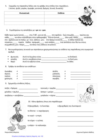 5. Ξεχωρίζω τις παρακάτω λέξεις και τις γράφω στις στήλες που ταιριάζουν..
( πεύκο, ψηλό, γεράκι, όμορφη, γειτονιά, δρόμος, λευκά, δυνατός)
6. Συμπληρώνω τις καταλήξεις με –με και –μια.
Κάθε πρωί εμείς ξυπνά_____ στις 7.00΄, για να πά_____ στο σχολείο. Εγώ ετοιμάζο_____ πρώτος και
κάθο_____ να κάνω επανάληψη στην ορθογραφία. ΄Επειτα ξεκινά_____ όλοι μαζί. Βιάζο_____ να φτάσω
στο σχολείο για να παίξω με τους φίλους μου. Στο δρόμο συναντά_____ κι άλλα παιδιά και
πηγαίνου_____ παρέα. Καθώς προχωρά____, εγώ σκέφτο_____ ένα ανέκδοτο που θα πω στους
συμμαθητές μου. Χαίρο_____ να κάνω τους άλλους να γελούν.
7. Να συμπληρώσεις τα κενά των προτάσεων χρησιμοποιώντας το επίθετο της παρένθεσης στο συγκριτικό
αριθμό.
 φωτεινός Αυτό το δωμάτιο είναι __________________________ το διπλανό.
 απαλός Αυτή η κουβέρτα είναι __________________________ τη δική μου.
 Βαρύ Αυτό το κιβώτιο είναι __________________________ το άλλο.
8. Γράφω τα αντίθετα των επιθέτων:
όμορφος ≠ ____________________ ψηλός ≠ ____________________
άγριος ≠ ____________________ μαλακός ≠ ____________________
παλιός ≠ ____________________ πλούσιος ≠ ____________________
χρήσιμος ≠ ____________________ ακριβός ≠ ____________________
9. Σχηματίζω σύνθετες λέξεις.
πεζός + δρόμος ___________________ ποντικός + παγίδα ___________________
χελιδόνι + φωλιά ___________________ άσπρο + μαύρο ___________________
ανεβαίνω + κατεβαίνω ________________ μπαλκόνι + πόρτα ___________________
10. Κάνω φράσεις όπως στο παράδειγμα:
Ο βρυχηθμός - το λιοντάρι ο βρυχηθμός του λιονταριού
τα δόντια – ο αγριόχοιρος ____________________________________
το νερό – η πηγή ____________________________________
τα νύχια – ο γύπας ____________________________________
η κάψα – το καλοκαίρι ____________________________________
Ουσιαστικά Επίθετα
Ψαρουδάκη Μαρίσα Δημοτικό Σχολείο Βαθέος
Επιμέλεια επανάληψης: Χρήστος Χαρμπής σελ. 122
 