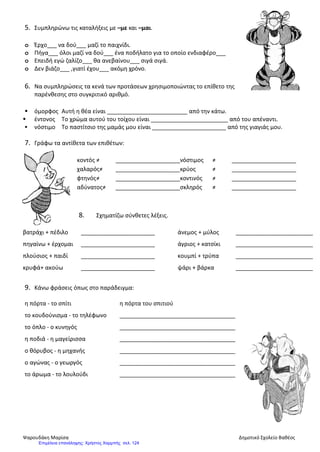 5. Συμπληρώνω τις καταλήξεις με –με και –μαι.
o Έρχο___ να δού___ μαζί το παιχνίδι.
o Πήγα___ όλοι μαζί να δού___ ένα ποδήλατο για το οποίο ενδιαφέρο___
o Επειδή εγώ ζαλίζο___ θα ανεβαίνου___ σιγά σιγά.
o Δεν βιάζο___ ,γιατί έχου___ ακόμη χρόνο.
6. Να συμπληρώσεις τα κενά των προτάσεων χρησιμοποιώντας το επίθετο της
παρένθεσης στο συγκριτικό αριθμό.
 όμορφος Αυτή η θέα είναι _________________________ από την κάτω.
 έντονος Το χρώμα αυτού του τοίχου είναι ________________________ από του απέναντι.
 νόστιμο Το παστίτσιο της μαμάς μου είναι _______________________ από της γιαγιάς μου.
7. Γράφω τα αντίθετα των επιθέτων:
κοντός ≠ ____________________νόστιμος ≠ ____________________
χαλαρός≠ ____________________κρύος ≠ ____________________
φτηνός≠ ____________________κοντινός ≠ ____________________
αδύνατος≠ ____________________σκληρός ≠ ____________________
8. Σχηματίζω σύνθετες λέξεις.
βατράχι + πέδιλο _______________________ άνεμος + μύλος ________________________
πηγαίνω + έρχομαι _______________________ άγριος + κατσίκι ________________________
πλούσιος + παιδί _______________________ κουμπί + τρύπα ________________________
κρυφά+ ακούω _______________________ ψάρι + βάρκα ________________________
9. Κάνω φράσεις όπως στο παράδειγμα:
η πόρτα - το σπίτι η πόρτα του σπιτιού
το κουδούνισμα - το τηλέφωνο ____________________________________
το όπλο - ο κυνηγός ____________________________________
η ποδιά - η μαγείρισσα ____________________________________
ο θόρυβος - η μηχανής ____________________________________
ο αγώνας - ο γεωργός ____________________________________
το άρωμα - το λουλούδι ____________________________________
Ψαρουδάκη Μαρίσα Δημοτικό Σχολείο Βαθέος
Επιμέλεια επανάληψης: Χρήστος Χαρμπής σελ. 124
 