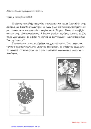 Βάζω κεφαλαίο γράμμα όπου πρέπει.
τρίτη 7 οκτωβρίου 2008
Ο κύριος περικλής γεωργίου αποφάσισε να κάνει ένα ταξίδι στην
αυστραλία. Εκεί θα συναντήσει κι έναν φίλο του τούρκο, που μένει σε
μια συνοικία, που κατοικείται κυρίως από έλληνες. Το σπίτι του βρί-
σκεται στην οδό ποσειδώνος 15. Για να γεμίσει τις ώρες του στο ταξίδι,
πήρε να διαβάσει το βιβλίο “ο κήπος με τα γεράνια”, και το περιοδικό
“ αστροναύτης”.
Σκοπεύει να μείνει εκεί μέχρι τα χριστούγεννα. Στις αρχές του
γενάρη θα επιστρέψει στο νησί του την κρήτη. Το σπίτι του είναι απέ-
ναντι από την εκκλησία του αγίου αντωνίου, κοντά στην πλατεία ε-
λευθερίας.
Μανόλης Ράντος
Επιμέλεια επανάληψης: Χρήστος Χαρμπής σελ. 126
 