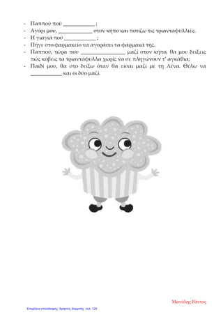 - Παππού πού ____________ ;
- Αγόρι μου, _____________ στον κήπο και ποτίζω τις τριανταφυλλιές.
- Η γιαγιά πού ____________ ;
- Πήγε στο φαρμακείο να αγοράσει τα φάρμακά της.
- Παππού, τώρα που _________________ μαζί στον κήπο, θα μου δείξεις
πώς κόβεις τα τριαντάφυλλα χωρίς να σε πληγώνουν τ’ αγκάθια;
- Παιδί μου, θα στο δείξω όταν θα είσαι μαζί με τη Λένα. Θέλω να
____________ και οι δύο μαζί.
Μανόλης Ράντος
Επιμέλεια επανάληψης: Χρήστος Χαρμπής σελ. 128
 