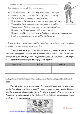 Ονοματεπώνυμο …………………………………………………………….
1. Συμπληρώνω τις καταλήξεις που λείπουν
 Εγώ όταν ακού… τον εθνικό ύμνο, στέκομ… ακίνητος.
 Εσύ όταν γράφ….., να προσέχ….. μην κάν….. λάθη.
 Όταν παίζουμ…, τηρούμ… τους κανόνες.
 Στην προσευχή στεκόμαστ… ήσυχοι και προσευχόμαστ… .
 Το χειμώνα όταν κοιμάστ…., να σκεπάζεστ…. καλά.
 Τα ρούχα που λερώνοντ…., πλένοντ…. στο πλυντήριο.
 Η μικρή μας Λίνα όλη μέρα παίζ… και χορεύ… .
 Η μαμά είπε: Να ντύνεσ…. και να λούζεσ…. μόνος. Μεγάλωσες πια.
 Ο μαθητής κουράζετ…. με τα πολλά διαβάσματα.
2. Στο παρακάτω κείμενο υπογραμμίζω τα επίθετα και τρία από αυτά τα γράφω
στα τρία γένη στον πίνακα που ακολουθεί.
Στην πλατεία του χωριού ένας γέρικος πλάτανος ρίχνει τη σκιά του. Δίπλα
του μια πέτρινη βρύση δροσίζει τους κατοίκους του χωριού. Ο καφετζής σερβίρει
δροσερά ποτά. Οι πελάτες κουβεντιάζουν καθισμένοι στις αναπαυτικές πολυθρό-
νες. Παραδίπλα οι γυναίκες κεντούν όμορφα κεντήματα.
αρσενικό θηλυκό ουδέτερο
3. Διορθώνω το κείμενο γράφοντας κεφαλαίο το πρώτο γράμμα στα κύρια ονό-
ματα.
Την τρίτη θα πάω στην παρέλαση. Θα είναι μαζί μου ο γιάννης και η χρυ-
σάνθη. Γιορτάζει η πατρίδα μας η ελλάδα που πολέμησε με τους ιταλούς. Η παρέ-
λαση θα γίνει στην οδό μεραρχίας. Μετά θα πάμε στο χωριό λιθότοπο για φαγητό.
Είναι δίπλα στη λίμνη κερκίνη. Στη διαδρομή θα διαβάζω το καινούριο μου βιβλίο
«τα δάκρυα της περσεφόνης».
Μανόλης Ράντος
Επιμέλεια επανάληψης: Χρήστος Χαρμπής σελ. 129
 