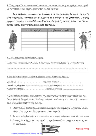 4. Υπογραμμίζω τα ουσιαστικά που είναι σε γενική πτώση, τα γράφω στον αριθ-
μό που πρέπει και συμπληρώνω τον άλλον αριθμό.
Το χειμώνα οι κορυφές των βουνών είναι χιονισμένες. Το νερό της πηγής
είναι παγωμένο. Πουθενά δεν ακούγονται τα χτυπήματα του ξυλοκόπου. Ο αέρας
σφυρίζει ανάμεσα στα κλαδιά των δέντρων. Οι φωλιές των πουλιών είναι άδειες.
Κάπου κάπου ακούγεται το ουρλιαχτό του λύκου.
5. Συλλαβίζω τις παρακάτω λέξεις.
θάλασσα, κόκκινος, συλλογή, δισέγγονο, παππούς, Σέρρες, Θεσσαλονίκη
………………………………………………………………………………………………
………………………………………………………………………………………………
6. Με τα παρακάτω ζευγάρια λέξεων κάνω σύνθετες λέξεις.
χαζός-γελώ ………………………. κρυφός-ακούω ………………………..
μικρός-πράγματα ………………………. σιγά-τραγουδώ …………………….
πλούσιος-παιδί ………………………… μακρύς-στενός ………………………
7. Στις προτάσεις που ακολουθούν υπάρχουν ρήματα στην ενεργητική και πα-
θητική φωνή. Τα βρίσκω και βάφω με κόκκινο χρώμα της ενεργητικής και πρά-
σινο χρώμα της παθητικής φωνής.
 Όταν παίζω ποδόσφαιρο και κουράζομαι, στέκομαι για λίγο στον ίσκιο,
πίνω λίγο νερό και ξαναμπαίνω στο παιχνίδι.
 Το μεσημέρι ξαπλώνω στο κρεβάτι μου και σηκώνομαι στις πέντε η ώρα.
 Στο σχολείο έρχομαι στις οχτώ το πρωί και φεύγω στη μία και τέταρτο
το μεσημέρι.
ενικός αριθμός πληθυντικός αριθμός
Μανόλης Ράντος
Επιμέλεια επανάληψης: Χρήστος Χαρμπής σελ. 130
 