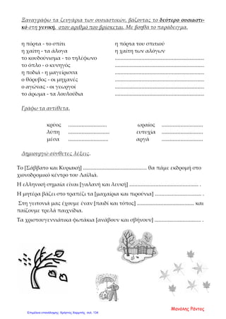 Ξαναγράφω τα ζευγάρια των ουσιαστικών, βάζοντας το δεύτερο ουσιαστι-
κό στη γενική, στον αριθμό που βρίσκεται. Με βοηθά το παράδειγμα.
η πόρτα - το σπίτι η πόρτα του σπιτιού
η χαίτη - τα άλογα η χαίτη των αλόγων
το κουδούνισμα - το τηλέφωνο ...................................................................
το όπλο - ο κυνηγός ...................................................................
η ποδιά - η μαγείρισσα ...................................................................
ο θόρυβος - οι μηχανές ...................................................................
ο αγώνας - οι γεωργοί ...................................................................
το άρωμα - τα λουλούδια ...................................................................
Γράφω τα αντίθετα.
κρύος ............................. ωραίος ...............................
λύπη ............................... ευτυχία ...............................
μέσα .............................. αργά ...............................
Δημιουργώ σύνθετες λέξεις.
Το [Σάββατο και Κυριακή] ................................................ θα πάμε εκδρομή στο
χιονοδρομικό κέντρο του Λαϊλιά.
Η ελληνική σημαία είναι [γαλανή και λευκή] .................................................... .
Η μητέρα βάζει στο τραπέζι τα [μαχαίρια και πιρούνια] ................................... .
Στη γειτονιά μας έχουμε έναν [παιδί και τόπος] ........................................... και
παίζουμε τρελά παιχνίδια.
Τα χριστουγεννιάτικα φωτάκια [ανάβουν και σβήνουν] ................................... .
Μανόλης Ράντος
Επιμέλεια επανάληψης: Χρήστος Χαρμπής σελ. 134
 