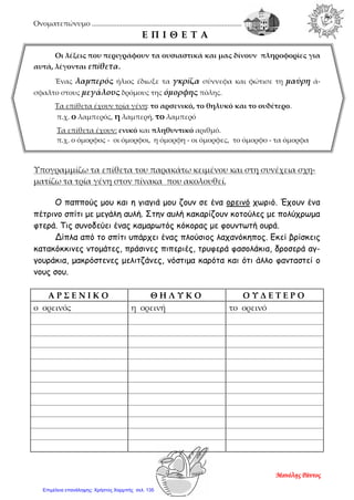 Ονοματεπώνυμο ....................................................................................
Ε Π Ι Θ Ε Τ Α
Οι λέξεις που περιγράφουν τα ουσιαστικά και μας δίνουν πληροφορίες για
αυτά, λέγονται επίθετα.
Ένας λαμπερός ήλιος έδιωξε τα γκρίζα σύννεφα και φώτισε τη μαύρη ά-
σφαλτο στους μεγάλους δρόμους της όμορφης πόλης.
Τα επίθετα έχουν τρία γένη: το αρσενικό, το θηλυκό και το ουδέτερο.
π.χ. ο λαμπερός, η λαμπερή, το λαμπερό
Τα επίθετα έχουν: ενικό και πληθυντικό αριθμό.
π.χ. ο όμορφος - οι όμορφοι, η όμορφη - οι όμορφες, το όμορφο - τα όμορφα
Υπογραμμίζω τα επίθετα του παρακάτω κειμένου και στη συνέχεια σχη-
ματίζω τα τρία γένη στον πίνακα που ακολουθεί.
Ο παππούς μου και η γιαγιά μου ζουν σε ένα ορεινό χωριό. Έχουν ένα
πέτρινο σπίτι με μεγάλη αυλή. Στην αυλή κακαρίζουν κοτούλες με πολύχρωμα
φτερά. Τις συνοδεύει ένας καμαρωτός κόκορας με φουντωτή ουρά.
Δίπλα από το σπίτι υπάρχει ένας πλούσιος λαχανόκηπος. Εκεί βρίσκεις
κατακόκκινες ντομάτες, πράσινες πιπεριές, τρυφερά φασολάκια, δροσερά αγ-
γουράκια, μακρόστενες μελιτζάνες, νόστιμα καρότα και ότι άλλο φανταστεί ο
νους σου.
Α Ρ Σ Ε Ν Ι Κ Ο Θ Η Λ Υ Κ Ο Ο Υ Δ Ε Τ Ε Ρ Ο
ο ορεινός η ορεινή το ορεινό
Μανόλης Ράντος
Επιμέλεια επανάληψης: Χρήστος Χαρμπής σελ. 135
 
