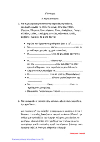 2η
Ενότητα
Α. κύρια ονόματα
1. Να συμπληρώσεις τα κενά στις παρακάτω προτάσεις,
χρησιμοποιώντας τις λέξεις που είναι στην παρένθεση.
(Όμηρος, Όλυμπος, Χριστούγεννα, Τήνος, Δεκέμβριος, Πάσχα,
Ελλάδας, Κρήτη, Σεπτέμβρη, Δευτέρα, Οδύσσεια, Ιλιάδα,
Σάββατο, Κυριακή, Τα ψηλά βουνά)
• Η μέρα που άρχισαν τα μαθήματα ήταν η 11η
…………………
• Τα ………………………………. και το …………………………. είναι οι
μεγαλύτερες γιορτές της χριστιανοσύνης.
• Ο …………………………………. Είναι το ψηλότερο βουνό της
………………………………. .
• Ο ……………………………….. έγραψε την ……………………………….
και την ……………………………….., που αναφέρονται στον
τρωικό πόλεμο και στην περιπλάνηση του Οδυσσέα.
• Αρχίζουν τα πρωτοβρόχια το ……………………………………………
• Η ……………………………… είναι το νησί της Μεγαλόχαρης.
• Η ………………………………….. είναι το μεγαλύτερο νησί της
…………………… .
• Το …………………………. Και η …………………………. Είναι οι
αγαπημένες μου μέρες.
• Ο Ζαχαρίας Παπαντωνίου έγραψε ……………………………………
………………………………………………… .
2. Να ξαναγράψεις το παρακάτω κείμενο, αφού κάνεις κεφαλαίο
ό,τι χρειάζεται.
μια παρασκευή του οκτώβρη η παρέα μου: ο κώστας, η άννα, η
λένα και ο παντελής ξεκινήσαμε το πρωί για ένα ταξίδι από την
αθήνα για την καβάλα, την όμορφη πόλη της μακεδονίας. το
μεσημέρι κάναμε στάση στην κοιλάδα των τεμπών και μετά
συνεχίσαμε για θεσσαλονίκη. αργά το απόγευμα φτάσαμε στην
όμορφη καβάλα. ήταν μια αξέχαστη εκδρομή!
Παπαζήσης Χρήστος
Επιμέλεια επανάληψης: Χρήστος Χαρμπής σελ. 136
 