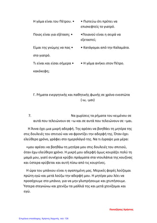 Η γόμα είναι του Πέτρου. • • Πιστεύω ότι πρέπει να
επισκεφτείς το γιατρό.
Ποιος είναι για εξέταση; • •Ποιανού είναι η σειρά να
εξεταστεί;
Είμαι της γνώμης να πας • • Κατάγομαι από την Καλαμάτα.
στο γιατρό.
Τι είναι και είσαι σήμερα • • Η γόμα ανήκει στον Πέτρο.
κακόκεφη;
Γ. Ρήματα ενεργητικής και παθητικής φωνής σε χρόνο ενεστώτα
(-ω, -μαι)
7. Να χωρίσεις τα ρήματα του κειμένου σε
αυτά που τελειώνουν σε –ω και σε αυτά που τελειώνουν σε –μαι.
Η Άννα έχει μια μικρή αδερφή. Της αρέσει να βοηθάει τη μητέρα της
στις δουλειές του σπιτιού και να φροντίζει την αδερφή της. Όταν έχει
ελεύθερο χρόνο, γράφει στο ημερολόγιό της. Να τι έγραψε μια μέρα:
«μου αρέσει να βοηθάω τη μητέρα μου στις δουλειές του σπιτιού,
όταν έχω ελεύθερο χρόνο. Η μικρή μου αδερφή όμως κουράζει πολύ τη
μαμά μου, γιατί συνέχεια κρύβει πράγματα στα ντουλάπια της κουζίνας
και ύστερα κρύβεται και αυτή πίσω από τις κουρτίνες.
Η ώρα του μπάνιου είναι η αγαπημένη μας. Μερικές φορές λούζομαι
πρώτη εγώ και μετά λούζω την αδερφή μου. Η μητέρα μου λέει να
προσέχουμε στο μπάνιο, για να μην γλιστρήσουμε και χτυπήσουμε.
Ύστερα στεγνώνω και χτενίζω τα μαλλιά της και μετά χτενίζομαι και
εγώ.
Παπαζήσης Χρήστος
Επιμέλεια επανάληψης: Χρήστος Χαρμπής σελ. 139
 