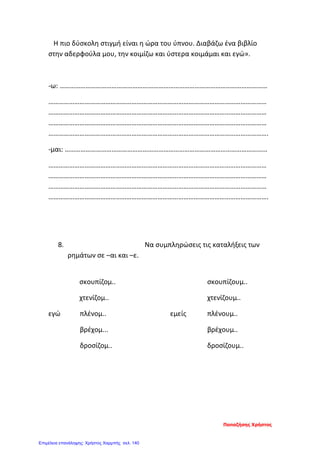 Η πιο δύσκολη στιγμή είναι η ώρα του ύπνου. Διαβάζω ένα βιβλίο
στην αδερφούλα μου, την κοιμίζω και ύστερα κοιμάμαι και εγώ».
-ω: …………………………………………………………………………………………………………
………………………………………………………………………………………………………………
………………………………………………………………………………………………………………
………………………………………………………………………………………………………………
……………………………………………………………………………………………………………….
-μαι: ………………………………………………………………………………………………………
………………………………………………………………………………………………………………
………………………………………………………………………………………………………………
………………………………………………………………………………………………………………
……………………………………………………………………………………………………………….
8. Να συμπληρώσεις τις καταλήξεις των
ρημάτων σε –αι και –ε.
σκουπίζομ.. σκουπίζουμ..
χτενίζομ.. χτενίζουμ..
εγώ πλένομ.. εμείς πλένουμ..
βρέχομ... βρέχουμ..
δροσίζομ.. δροσίζουμ..
Παπαζήσης Χρήστος
Επιμέλεια επανάληψης: Χρήστος Χαρμπής σελ. 140
 