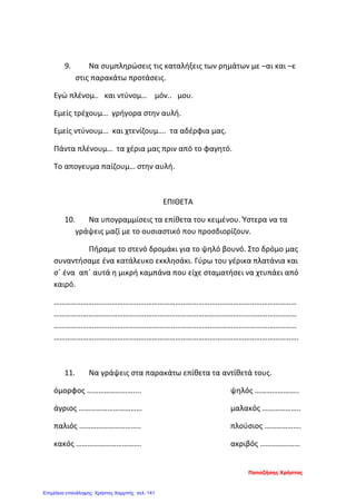 9. Να συμπληρώσεις τις καταλήξεις των ρημάτων με –αι και –ε
στις παρακάτω προτάσεις.
Εγώ πλένομ.. και ντύνομ… μόν.. μου.
Εμείς τρέχουμ… γρήγορα στην αυλή.
Εμείς ντύνουμ… και χτενίζουμ…. τα αδέρφια μας.
Πάντα πλένουμ… τα χέρια μας πριν από το φαγητό.
Το απογευμα παίζουμ… στην αυλή.
ΕΠΙΘΕΤΑ
10. Να υπογραμμίσεις τα επίθετα του κειμένου. Ύστερα να τα
γράψεις μαζί με το ουσιαστικό που προσδιορίζουν.
Πήραμε το στενό δρομάκι για το ψηλό βουνό. Στο δρόμο μας
συναντήσαμε ένα κατάλευκο εκκλησάκι. Γύρω του γέρικα πλατάνια και
σ΄ ένα απ΄ αυτά η μικρή καμπάνα που είχε σταματήσει να χτυπάει από
καιρό.
………………………………………………………………………………………………………………
………………………………………………………………………………………………………………
………………………………………………………………………………………………………………
……………………………………………………………………………………………………………….
11. Να γράψεις στα παρακάτω επίθετα τα αντίθετά τους.
όμορφος …………………….... ψηλός …………………..
άγριος …………………………… μαλακός ………………..
παλιός ………………………….. πλούσιος ……………….
κακός ……………………………. ακριβός …………………
Παπαζήσης Χρήστος
Επιμέλεια επανάληψης: Χρήστος Χαρμπής σελ. 141
 