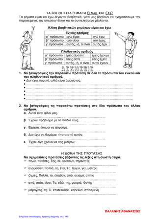 ΤΑ ΒΟΗΘΗΤΙΚΑ ΡΗΜΑΤΑ ΕΙΜΑΙ ΚΑΙ ΕΧΩ
Τα ρήματα είμαι και έχω λέγονται βοηθητικά, γιατί μας βοηθούν να σχηματίσουμε τον
παρακείμενο, τον υπερσυντέλικο και το συντελεσμένο μέλλοντα.
Κλίση βοηθητικών ρημάτων είμαι και έχω
1. Να ξαναγράψεις την παρακάτω πρόταση σε όλα τα πρόσωπα του ενικού και
του πληθυντικού αριθμού.
 Δεν έχω πυρετό, αλλά είμαι άρρωστος.
 ………………………………………………………………………………………..
 ………………………………………………………………………………………..
 ………………………………………………………………………………………..
 ………………………………………………………………………………………..
 ………………………………………………………………………………………..
2. Να ξαναγράψεις τις παρακάτω προτάσεις στο ίδιο πρόσωπο του άλλου
αριθμού.
α. Αυτοί είναι φίλοι μας.
……………………………………………………………….
β. Έχουν πρόβλημα με τα παιδιά τους.
……………………………………………………………….
γ. Είμαστε έτοιμοι να φύγουμε.
……………………………………………………………….
δ. Δεν έχω να θυμάμαι τίποτα από αυτόν.
……………………………………………………………….
ε. Έχετε λίγο χρόνο να σας μιλήσω;
………………………………………………………………..
Η ΔΟΜΗ ΤΗΣ ΠΡΟΤΑΣΗΣ
Να σχηματίσεις προτάσεις βάζοντας τις λέξεις στη σωστή σειρά.
 πολύ, πατάτες, Της, οι, αρέσουν, τηγανητές
………………………………………………………………………..
 αγόρασαν, παιδιά, τη, ένα, Τα, δώρο, για, μητέρα
………………………………………………………………………..
 ζημιές, Πολλά, το, έπαθαν, από, σεισμό, σπίτια
………………………………………………………………………..
 από, σπίτι, είναι, Το, εδώ, της, μακριά, Φανής
………………………………………………………………………..
 μαραγκός, τη, Ο, επισκευάζει, καρέκλα, σπασμένη
………………………………………………………………………..
Ενικός αριθμός
α΄ πρόσωπο εγώ είμαι εγώ έχω
β΄ πρόσωπο εσύ είσαι εσύ έχεις
γ’ πρόσωπο αυτός, -ή, ό είναι αυτός έχει
Πληθυντικός αριθμός
α΄ πρόσωπο εμείς είμαστε εμείς έχουμε
β΄ πρόσωπο εσείς είστε εσείς έχετε
γ’ πρόσωπο αυτός, -ή, ό είναι αυτοί έχουν
ΠΑΛΑΝΗΣ ΑΘΑΝΑΣΙΟΣ
Επιμέλεια επανάληψης: Χρήστος Χαρμπής σελ. 145
 