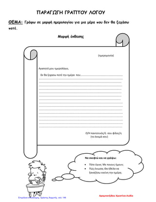 ΠΑΡΑΓΩΓΗ ΓΡΑΠΤΟΥ ΛΟΓΟΥ
ΘΕΜΑ: Γράφω σε μορφή ημερολογίου για μια μέρα που δεν θα ξεχάσω
ποτέ.
Μορφή έκθεσης
(ημερομηνία)
Αγαπητό μου ημερολόγιο,
δε θα ξεχασω ποτέ την ημέρα που............................................................
.......................................................................................................................
.....................................................................................................................
......................................................................................................................
.....................................................................................................................
.....................................................................................................................
.....................................................................................................................
....................................................................................................................
.......................................................................................................................
.......................................................................................................................
......................................................................................................................
.......................................................................................................................
.......................................................................................................................
.......................................................................................................................
.......................................................................................................................
......................................................................................................................
Ο/Η παντοτινός/ή σου φίλος/η
(το όνομά σου)
Να σκεφτώ και να γράψω:
• Πότε έγινε; Με ποιους ήμουν;
• Πώς ένιωσα; Θα ήθελα να
ξαναζήσω εκείνη την ημέρα;
Αραμπατζιδου Χριστίνα-Λυδία
Επιμέλεια επανάληψης: Χρήστος Χαρμπής σελ. 146
 