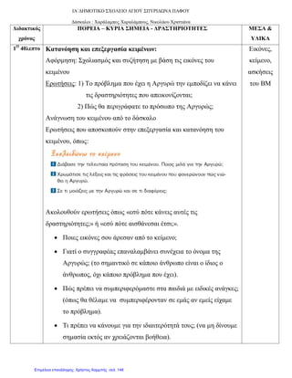 ΙΑ΄ΔΗΜΟΤΙΚΟ ΣΧΟΛΕΙΟ ΑΓΙΟΥ ΣΠΥΡΙΔΩΝΑ ΠΑΦΟΥ
Δάσκαλοι : Χαράλαμπος Χαραλάμπους, Νικολάου Χριστιάνα
Διδακτικός
χρόνος
ΠΟΡΕΙΑ – ΚΥΡΙΑ ΣΗΜΕΙΑ - ΔΡΑΣΤΗΡΙΟΤΗΤΕΣ ΜΕΣΑ &
ΥΛΙΚΑ
1Ο
40λεπτο Κατανόηση και επεξεργασία κειμένων:
Αφόρμηση: Σχολιασμός και συζήτηση με βάση τις εικόνες του
κειμένου
Ερωτήσεις: 1) Το πρόβλημα που έχει η Αργυρώ την εμποδίζει να κάνει
τις δραστηριότητες που απεικονίζονται;
2) Πώς θα περιγράφατε το πρόσωπο της Αργυρώς;
Ανάγνωση του κειμένου από το δάσκαλο
Ερωτήσεις που αποσκοπούν στην επεξεργασία και κατανόηση του
κειμένου, όπως:
Ακολουθούν ερωτήσεις όπως «εσύ πότε κάνεις αυτές τις
δραστηριότητες;» ή «εσύ πότε αισθάνεσαι έτσι;».
• Ποιες εικόνες σου άρεσαν από το κείμενο;
• Γιατί ο συγγραφέας επαναλαμβάνει συνέχεια το όνομα της
Αργυρώς; (το σημαντικό σε κάποιο άνθρωπο είναι ο ίδιος ο
άνθρωπος, όχι κάποιο πρόβλημα που έχει).
• Πώς πρέπει να συμπεριφερόμαστε στα παιδιά με ειδικές ανάγκες;
(όπως θα θέλαμε να συμπεριφέρονταν σε εμάς αν εμείς είχαμε
το πρόβλημα).
• Τι πρέπει να κάνουμε για την ιδιαιτερότητά τους; (να μη δίνουμε
σημασία εκτός αν χρειάζονται βοήθεια).
Εικόνες,
κείμενο,
ασκήσεις
του ΒΜ
Επιμέλεια επανάληψης: Χρήστος Χαρμπής σελ. 148
 