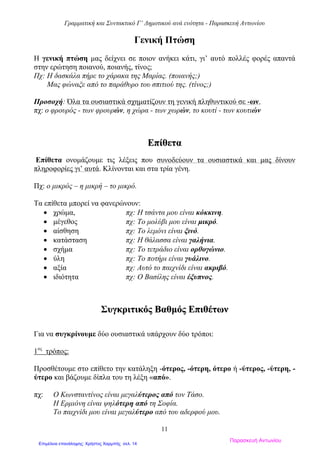 Γραμματική και Συντακτικό Γ’ Δημοτικού ανά ενότητα - Παρασκευή Αντωνίου
11
Γενική Πτώση
Η γενική πτώση μας δείχνει σε ποιον ανήκει κάτι, γι’ αυτό πολλές φορές απαντά
στην ερώτηση ποιανού, ποιανής, τίνος;
Πχ: Η δασκάλα πήρε το χάρακα της Μαρίας. (ποιανής;)
Μας φώναξε από το παράθυρο του σπιτιού της. (τίνος;)
Προσοχή: Όλα τα ουσιαστικά σχηματίζουν τη γενική πληθυντικού σε -ων.
πχ: ο φρουρός - των φρουρών, η χώρα - των χωρών, το κουτί - των κουτιών
ΕΕππίίθθεετταα
Επίθετα ονομάζουμε τις λέξεις που συνοδεύουν τα ουσιαστικά και μας δίνουν
πληροφορίες γι’ αυτά. Κλίνονται και στα τρία γένη.
Πχ: ο μικρός – η μικρή – το μικρό.
Τα επίθετα μπορεί να φανερώνουν:
 χρώμα, πχ: Η τσάντα μου είναι κόκκινη.
 μέγεθος πχ: Το μολύβι μου είναι μικρό.
 αίσθηση πχ: Το λεμόνι είναι ξινό.
 κατάσταση πχ: Η θάλασσα είναι γαλήνια.
 σχήμα πχ: Το τετράδιο είναι ορθογώνιο.
 ύλη πχ: Το ποτήρι είναι γυάλινο.
 αξία πχ: Αυτό το παιχνίδι είναι ακριβό.
 ιδιότητα πχ: Ο Βασίλης είναι έξυπνος.
ΣΣυυγγκκρριιττιικκόόςς ΒΒααθθμμόόςς ΕΕππιιθθέέττωωνν
Για να συγκρίνουμε δύο ουσιαστικά υπάρχουν δύο τρόποι:
1ος
τρόπος:
Προσθέτουμε στο επίθετο την κατάληξη -ότερος, -ότερη, ότερο ή -ύτερος, -ύτερη, -
ύτερο και βάζουμε δίπλα του τη λέξη «από».
πχ: Ο Κωνσταντίνος είναι μεγαλύτερος από τον Τάσο.
Η Ερμιόνη είναι ψηλότερη από τη Σοφία.
Το παιχνίδι μου είναι μεγαλύτερο από του αδερφού μου.
Παρασκευή Αντωνίου
Επιμέλεια επανάληψης: Χρήστος Χαρμπής σελ. 14
 