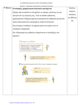 ΙΑ΄ΔΗΜΟΤΙΚΟ ΣΧΟΛΕΙΟ ΑΓΙΟΥ ΣΠΥΡΙΔΩΝΑ ΠΑΦΟΥ
Δάσκαλοι : Χαράλαμπος Χαραλάμπους, Νικολάου Χριστιάνα
2Ο
40λεπτο Εντοπισμός γραμματικοσυντακτικών φαινόμενων
Ζητάμε από τα παιδιά να συνεχίσουν το ποίημα, μιλώντας για την
Αργυρώ και τις ενέργειές της. Έτσι τα παιδιά γράφοντας
χρησιμοποιούν διάφορα ρήματα (ενεργητική και παθητική φωνή) στα
οποία επικεντρώνεται η προσοχή με τρόπο λειτουργικό.
Στη συνέχεια εντοπίζουν τα ρήματα μέσα στο κείμενο και τα
αναφέρουν προφορικά.
Στο «Παρατηρώ και μαθαίνω» διακρίνονται οι καταλήξεις των
ρημάτων
Εικόνες,
κείμενο,
ασκήσεις
του ΒΜ και
ΤΕ
Επιμέλεια επανάληψης: Χρήστος Χαρμπής σελ. 149
 