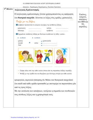 ΙΑ΄ΔΗΜΟΤΙΚΟ ΣΧΟΛΕΙΟ ΑΓΙΟΥ ΣΠΥΡΙΔΩΝΑ ΠΑΦΟΥ
Δάσκαλοι : Χαράλαμπος Χαραλάμπους, Νικολάου Χριστιάνα
3Ο
40λεπτο Λεξιλογικός Εμπλουτισμός
Ο λεξιλογικός εμπλουτισμός γίνεται χρησιμοποιώντας ως αφόρμηση
ένα θεατρικό παιχνίδι: Δίνονται οι λέξεις στις ομάδες: χασκογελώ,
κρυφογελώ, περιγελώ (άσκησης 6). Μέσω του θεατρικού παιχνιδιού
ένα παιδί από κάθε ομάδα προσπαθεί με παντομίμα να παρουσιάσει μία
από τις τρεις λέξεις.
Με την εκτέλεση των ασκήσεων, τονίζεται η σημασία των συνθετικών
στις σύνθετες λέξεις και η χρησιμότητά τους.
Εικόνες,
κείμενο,
ασκήσεις
του ΒΜ και
ΤΕ,
καρτέλες
Επιμέλεια επανάληψης: Χρήστος Χαρμπής σελ. 151
 