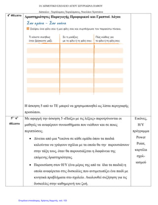 ΙΑ΄ΔΗΜΟΤΙΚΟ ΣΧΟΛΕΙΟ ΑΓΙΟΥ ΣΠΥΡΙΔΩΝΑ ΠΑΦΟΥ
Δάσκαλοι : Χαράλαμπος Χαραλάμπους, Νικολάου Χριστιάνα
4ο
40λεπτο Δραστηριότητες Παραγωγής Προφορικού και Γραπτού Λόγου
Η άσκηση 5 από το ΤΕ μπορεί να χρησιμοποιηθεί ως λίστα περιγραφής
προσώπου.
5ο –
6ο
40λεπτο
Με αφορμή την άσκηση 5 «Παίζω με τις λέξεις» παροτρύνονται οι
μαθητές να αναφέρουν συναισθήματα που νιώθουν και σε ποιες
περιπτώσεις.
• Δίνεται από μια *εικόνα σε κάθε ομάδα όπου τα παιδιά
καλούνται να γράψουν σχόλια με τα οποία θα την παρουσιάσουν
στην τάξη τους, όταν θα παρουσιάζεται η διαφάνεια της
επόμενης δραστηριότητας.
• Παρουσίαση στον Η/Υ (ένα μέρος της από τα ίδια τα παιδιά) η
οποία αναφέρεται στις δυσκολίες που αντιμετωπίζει ένα παιδί με
κινητικά προβλήματα στο σχολείο. Ακολουθεί συζήτηση για τις
δυσκολίες στην καθημερινή του ζωή.
Εικόνες,
Η/Υ
πρόγραμμα
Power
Point,
καρτέλα
σχολ-
ιασμού
Επιμέλεια επανάληψης: Χρήστος Χαρμπής σελ. 153
 