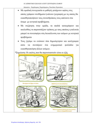 ΙΑ΄ΔΗΜΟΤΙΚΟ ΣΧΟΛΕΙΟ ΑΓΙΟΥ ΣΠΥΡΙΔΩΝΑ ΠΑΦΟΥ
Δάσκαλοι : Χαράλαμπος Χαραλάμπους, Νικολάου Χριστιάνα
• Με ομαδική συνεργασία οι μαθητές φτιάχνουν αφίσες στις
οποίες γράφουν συνθήματα ή κάνουν ζωγραφιές με τις οποίες θα
ευαισθητοποιήσουν τους συνανθρώπους τους απέναντι στα
άτομα με κινητικά προβλήματα.
• Με συζήτηση στην ομάδα, τα παιδιά καταγράφουν και
ακολούθως να παρουσιάζουν τρόπους με τους οποίους η πολιτεία
μπορεί να συνεισφέρει στη διευκόλυνση των ατόμων με κινητικά
προβλήματα
• Τους ζητάμε να ενώσουν όσα δημιούργησαν και κατέγραψαν
ώστε να συντάξουν ένα ενημερωτικό φυλλάδιο για
ευαισθητοποίηση άλλων ατόμων.
*Σημείωση: Οι εικόνες που θα παρουσιαστούν είναι οι εξής
Επιμέλεια επανάληψης: Χρήστος Χαρμπής σελ. 154
 