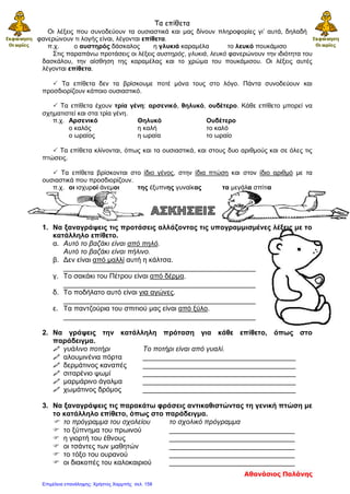 Τα επίθετα
Οι λέξεις που συνοδεύουν τα ουσιαστικά και μας δίνουν πληροφορίες γι’ αυτά, δηλαδή
φανερώνουν τι λογής είναι, λέγονται επίθετα.
π.χ. ο αυστηρός δάσκαλος η γλυκιά καραμέλα το λευκό πουκάμισο
Στις παραπάνω προτάσεις οι λέξεις αυστηρός, γλυκιά, λευκό φανερώνουν την ιδιότητα του
δασκάλου, την αίσθηση της καραμέλας και το χρώμα του πουκάμισου. Οι λέξεις αυτές
λέγονται επίθετα.
 Τα επίθετα δεν τα βρίσκουμε ποτέ μόνα τους στο λόγο. Πάντα συνοδεύουν και
προσδιορίζουν κάποιο ουσιαστικό.
 Τα επίθετα έχουν τρία γένη: αρσενικό, θηλυκό, ουδέτερο. Κάθε επίθετο μπορεί να
σχηματιστεί και στα τρία γένη.
π.χ. Αρσενικό Θηλυκό Ουδέτερο
ο καλός η καλή το καλό
ο ωραίος η ωραία το ωραίο
 Τα επίθετα κλίνονται, όπως και τα ουσιαστικά, και στους δυο αριθμούς και σε όλες τις
πτώσεις.
 Τα επίθετα βρίσκονται στο ίδιο γένος, στην ίδια πτώση και στον ίδιο αριθμό με τα
ουσιαστικά που προσδιορίζουν.
π.χ. οι ισχυροί άνεμοι της έξυπνης γυναίκας τα μεγάλα σπίτια
1. Να ξαναγράψεις τις προτάσεις αλλάζοντας τις υπογραμμισμένες λέξεις με το
κατάλληλο επίθετο.
α. Αυτό το βαζάκι είναι από πηλό.
Αυτό το βαζάκι είναι πήλινο.
β. Δεν είναι από μαλλί αυτή η κάλτσα.
_________________________________________________
γ. Το σακάκι του Πέτρου είναι από δέρμα.
_________________________________________________
δ. Το ποδήλατο αυτό είναι για αγώνες.
_________________________________________________
ε. Τα παντζούρια του σπιτιού μας είναι από ξύλο.
_________________________________________________
2. Να γράψεις την κατάλληλη πρόταση για κάθε επίθετο, όπως στο
παράδειγμα.
 γυάλινο ποτήρι Το ποτήρι είναι από γυαλί.
 αλουμινένια πόρτα _______________________________________
 δερμάτινος καναπές _______________________________________
 σιταρένιο ψωμί _______________________________________
 μαρμάρινο άγαλμα _______________________________________
 χωμάτινος δρόμος _______________________________________
3. Να ξαναγράψεις τις παρακάτω φράσεις αντικαθιστώντας τη γενική πτώση με
το κατάλληλο επίθετο, όπως στο παράδειγμα.
 το πρόγραμμα του σχολείου το σχολικό πρόγραμμα
 το ξύπνημα του πρωινού ________________________________
 η γιορτή του έθνους ________________________________
 οι τσάντες των μαθητών ________________________________
 το τόξο του ουρανού ________________________________
 οι διακοπές του καλοκαιριού ________________________________
Αθανάσιος Παλάνης
Επιμέλεια επανάληψης: Χρήστος Χαρμπής σελ. 158
 