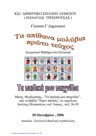 ΚΣτ΄ ΔΗΜΟΤΙΚΟ ΣΧΟΛΕΙΟ ΛΕΜΕΣΟΥ
( ΠΑΝΑΓΙΑΣ ΤΡΙΧΕΡΟΥΣΑΣ )
Γλώσσα Γ΄Δημοτικού
Δειγματικό Μάθημα στα Ελληνικά
Μίκης Θεοδωράκης , "Τα παιδικά μου παιχνίδια" ,
από το βιβλίο "Χάριν παιδιάς", σε επιμέλεια
Ιουλίτας Ηλιοπούλου, εκδ. Ίκαρος , σελ. 36-39
20 Οκτωβρίου , 2006
Δασκάλα : Στυλιανού Βασιλική Αγαθοκλέους
Επιμέλεια επανάληψης: Χρήστος Χαρμπής σελ. 159
 