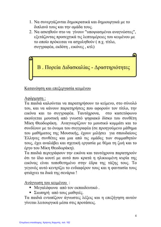 1. Nα συνεργάζονται δημοκρατικά και δημιουργικά με το
διπλανό τους και την ομάδα τους.
2. Να ασκηθούν στο να γίνουν "υποψιασμένοι αναγνώστες",
εξετάζοντας προσεχτικά τις λεπτομέρειες του κειμένου με
το οποίο πρόκειται να ασχοληθούν ( π.χ. τίτλο,
συγγραφέα, εκδότη , εικόνες , κτλ)
Κατανόηση και επεξεργασία κειμένου
Αφόρμηση :
Τα παιδιά καλούνται να παρατηρήσουν το κείμενο, στο σύνολό
του, και να κάνουν παρατηρήσεις που αφορούν τον τίτλο, την
εικόνα και το συγγραφέα. Ταυτόχρονα, στο κασετόφωνο
ακούγεται μουσική από γνωστό ψηφιακό δίσκο του συνθέτη
Μίκη Θεοδωράκη. Αναγνωρίζουν το μουσικό κομμάτι και το
συνδέουν με το όνομα του συγγραφέα (σε προηγούμενο μάθημα
του μαθήματος της Μουσικής, έχουν μιλήσει για σπουδαίους
Έλληνες συνθέτες και μια από τις ομάδες των συμμαθητών
τους, έχει αναλάβει και σχετική εργασία με θέμα τη ζωή και το
έργο του Μίκη Θεοδωράκη).
Τα παιδιά περιγράφουν την εικόνα και ταυτόχρονα παρατηρούν
ότι το ίδιο κουτί με αυτό που κρατά η ηλικιωμένη κυρία της
εικόνας είναι τοποθετημένο στην έδρα της τάξης τους. Το
γεγονός αυτό κεντρίζει το ενδιαφέρον τους και η φαντασία τους
φτιάχνει τα δικά της σενάρια !
Ανάγνωση του κειμένου :
 Μεγαλόφωνα από τον εκπαιδευτικό .
 Σιωπηρή από τους μαθητές.
Τα παιδιά εντοπίζουν άγνωστες λέξεις και η επεξήγηση αυτών
γίνεται λειτουργικά μέσα στις προτάσεις.
Β . Πορεία Διδασκαλίας - Δραστηριότητες
4
Επιμέλεια επανάληψης: Χρήστος Χαρμπής σελ. 162
 
