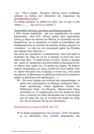 π.χ. " Όλη η παρέα , θα’μαστε τέσσερις πέντε, ανεβήκαμε
γρήγορα τις σκάλες που οδηγούσαν στο διαμέρισμα της
μυστηριώδους κυρίας."
Τα παιδιά αλλάζουν το επίθετο με άλλο που να έχει το ίδιο
νόημα. ( "..........της παράξενης κυρίας".)
Ακολουθούν σύντομες ερωτήσεις κατανόησης κειμένου.
( Εδώ γίνεται παράλληλα από τον εκπαιδευτικό μια μικρή
παρουσίαση στον Η.Υ. (Power point), όπου παρουσιάζει
εικόνες με θέμα την πλατεία του Μέτελα, το Αργοστόλι και την
Κεφαλλονιά, για να μπορέσουν τα παιδιά να καταλάβουν πού
διαδραματίζονται τα γεγονότα της ιστορίας. Επίσης, μπορούν να
εντοπίσουν το νησί και στο γεωγραφικό χάρτη της Ελλάδας
που υπάρχει στην τάξη τους. )
Στο τέλος των ερωτήσεων, ο εκπαιδευτικός καλεί ένα παιδί να
πλησιάσει την έδρα και να δει τι περιέχει το κουτί που είναι
πάνω στην έδρα . Το παιδί ανοίγει το κουτί , βλέπει τι περιέχει
και χωρίς να αποκαλύψει στα άλλα παιδιά το περιεχόμενό του,
το παίρνει στην ομάδα του .Τα παιδιά της ομάδας θα δώσουν
κάποιες πληροφορίες, με λέξεις κλειδιά στα άλλα παιδιά, ώστε
να βρουν από μόνα τους τι περιέχει το κουτί (π.χ. είναι μικρά
και χάρτινα, τα βρίσκουμε σε ορθογώνιο αλλά και σε τετράγωνο
σχήμα, τα βρίσκουμε στα ταχυδρομεία......)
 ( Στο κουτί υπάρχει μια συλλογή από γραμματόσημα, τα
οποία είναι ταξινομημένα σε διάφορες κατηγορίες όπως :
Χώρα προέλευσης, Λαϊκή παράδοση, Ιστορία και
Μυθολογία, Τοπία και Μνημεία, Θρησκευτική Τέχνη,
λουλούδια κ.α. Ο εκπαιδευτικός λέει στα παιδιά ότι αυτή
είναι η συλλογή του Μίκη Θεοδωράκη και τη δανείστηκε
από την κόρη του, για να τη δείξει στα παιδιά της τάξης
του, και ότι σύντομα θα της την επιστρέψει.)
Ξεκλειδώνω το κείμενο (Β.Μ. σελ 37)
 Τα παιδιά συμπληρώνουν την εργασία 1, Β.Μ. Τα παιδιά,
με τις απαντήσεις τους, αντλούν πληροφορίες που
5
Επιμέλεια επανάληψης: Χρήστος Χαρμπής σελ. 163
 