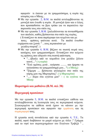 αφορούν τι έκαναν με τα γραμματόσημα, η κυρία της
ιστορίας και ο Μίκης .
 Με την εργασία 2, Β.Μ. τα παιδιά αντιλαμβάνονται τη
μοναξιά που ένιωθε η κυρία . Η μοναξιά ήταν και ο λόγος
που προσπαθούσε να βρει τρόπο για να παρατείνει την
παρουσία τους στο σπίτι της.
 Με την εργασία 3, Β.Μ. ξεκλειδώνονται τα συναισθήματα
των παιδιών, καθώς βρίσκονται στο σπίτι της κυρίας.
( Εντοπίζουν σε ποια παράγραφο του κειμένου και με
ποιες φράσεις φαίνεται αυτό. Tα παιδιά ένιωθαν
ευχάριστα και ζεστά: " ...τους περιποιόταν με
μεγάλη στοργή". )
 Με την εργασία 4, Β.Μ. βάζουν σε σωστή σειρά τους
κατόχους των γραμματοσήμων. Εντοπίζουν στο κείμενο
τις φράσεις που οδηγούν στη σωστή απάντηση.
 "....έβγαλε από το κομοδίνο ένα μεγάλο ξύλινο
κουτί...." ( η κυρία)
 "Εγώ αμέσως μετά , αγόρασα ......... και άρχισα να
κατατάσσω τα γραμματόσημά μου... "( ο Μίκης)
 "Σήμερα .... βρίσκεται φυλαγμένο στο σπίτι της
κόρης μου της Μαργαρίτας". ( η Μαργαρίτα)
 "....- δώρο στα εγγόνια μου" – ( τα εγγόνια του
Μίκη)
Παρατηρώ και μαθαίνω (Β.Μ. σελ 38)
Περιγραφή προσώπων
Με την εργασία 5, Β.Μ. τα παιδιά εντοπίζουν επίθετα και
αντιλαμβάνονται τη λειτουργία τους σε περιγραφικά κείμενα.
Συγκεκριμένα τα επίθετα αυτά έχουν να κάνουν με την
περιγραφή προσώπων και αφορούν την εμφάνιση και τη
συμπεριφορά τους.
Η εργασία αυτή συνοδεύεται από την εργασία 4, Τ.Ε.. Τα
παιδιά, αφού διαβάσουν το μικρό κείμενο με τίτλο :" Γράμμα
από το νησί των πυροτεχνημάτων του Ευγένιου Τριβιζά " ,
6
Επιμέλεια επανάληψης: Χρήστος Χαρμπής σελ. 164
 
